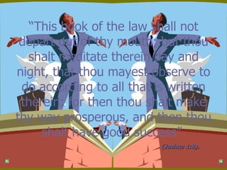 “ This book of the law shall not depart out of thy mouth; but thou shalt meditate therein day and night, that thou mayest observe to do according to all that is written therein: for then thou shalt make thy way prosperous, and then thou shalt have good success”  (Joshua 1:8). 