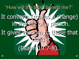 “How will the Bible benefit me?”  It converts (makes a change) in the life of a person. It gives wisdom to those that need it (Psalm 19:7-8).  