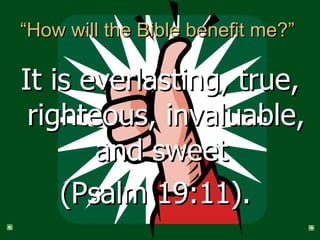 “How will the Bible benefit me?”  It is everlasting, true, righteous, invaluable, and sweet  (Psalm 19:11).  