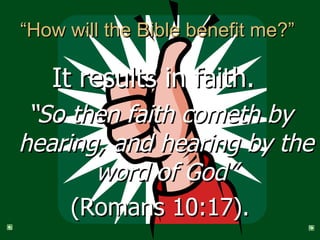 “How will the Bible benefit me?”  It results in faith.   “ So then faith cometh by hearing, and hearing by the word of God” (Romans 10:17). 