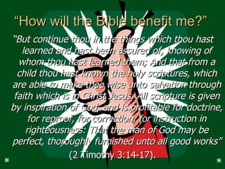 “How will the Bible benefit me?”  “ But continue thou in the things which thou hast learned and hast been assured of, knowing of whom thou hast learned them; And that from a child thou hast known the holy scriptures, which are able to make thee wise unto salvation through faith which is in Christ Jesus. All scripture is given by inspiration of God, and is profitable for doctrine, for reproof, for correction, for instruction in righteousness: That the man of God may be perfect, thoroughly furnished unto all good works” (2 Timothy 3:14-17). 