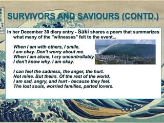 SURVIVORS AND SAVIOURS (CONTD.)
In her December 30 diary entry - Saki shares a poem that summarizes
what many of the "witnesses" felt to the event...
When I am with others, I smile.
I am okay. Don't worry about me.
When I am alone, I cry uncontrollably.
I don't know why. I am okay.
I can feel the sadness, the anger, the hurt.
Not mine. But theirs. Of the rest of the world.
I am sad, angry, and hurt - because they feel.
The lost souls, worried families, parted lovers.
 