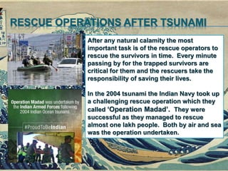 RESCUE OPERATIONS AFTER TSUNAMI
After any natural calamity the most
important task is of the rescue operators to
rescue the survivors in time. Every minute
passing by for the trapped survivors are
critical for them and the rescuers take the
responsibility of saving their lives.
In the 2004 tsunami the Indian Navy took up
a challenging rescue operation which they
called ‘Operation Madad’. They were
successful as they managed to rescue
almost one lakh people. Both by air and sea
was the operation undertaken.
 
