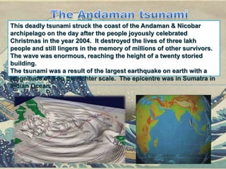 This deadly tsunami struck the coast of the Andaman & Nicobar
archipelago on the day after the people joyously celebrated
Christmas in the year 2004. It destroyed the lives of three lakh
people and still lingers in the memory of millions of other survivors.
The wave was enormous, reaching the height of a twenty storied
building.
The tsunami was a result of the largest earthquake on earth with a
magnitude of 9 on the richter scale. The epicentre was in Sumatra in
Indian Ocean.
 