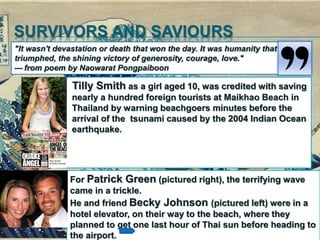 SURVIVORS AND SAVIOURS
Tilly Smith as a girl aged 10, was credited with saving
nearly a hundred foreign tourists at Maikhao Beach in
Thailand by warning beachgoers minutes before the
arrival of the tsunami caused by the 2004 Indian Ocean
earthquake.
"It wasn't devastation or death that won the day. It was humanity that
triumphed, the shining victory of generosity, courage, love."
— from poem by Naowarat Pongpaiboon
For Patrick Green (pictured right), the terrifying wave
came in a trickle.
He and friend Becky Johnson (pictured left) were in a
hotel elevator, on their way to the beach, where they
planned to get one last hour of Thai sun before heading to
the airport.
 