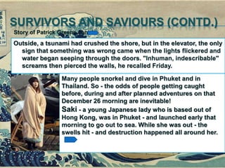 SURVIVORS AND SAVIOURS (CONTD.)
Outside, a tsunami had crushed the shore, but in the elevator, the only
sign that something was wrong came when the lights flickered and
water began seeping through the doors. "Inhuman, indescribable"
screams then pierced the walls, he recalled Friday.
Story of Patrick Greene contd.
Many people snorkel and dive in Phuket and in
Thailand. So - the odds of people getting caught
before, during and after planned adventures on that
December 26 morning are inevitable!
Saki - a young Japanese lady who is based out of
Hong Kong, was in Phuket - and launched early that
morning to go out to sea. While she was out - the
swells hit - and destruction happened all around her.
 