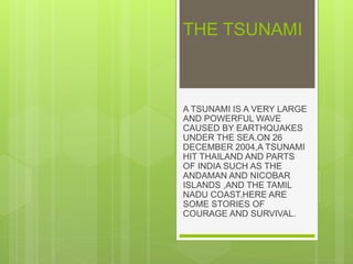 THE TSUNAMI
A TSUNAMI IS A VERY LARGE
AND POWERFUL WAVE
CAUSED BY EARTHQUAKES
UNDER THE SEA.ON 26
DECEMBER 2004,A TSUNAMI
HIT THAILAND AND PARTS
OF INDIA SUCH AS THE
ANDAMAN AND NICOBAR
ISLANDS ,AND THE TAMIL
NADU COAST.HERE ARE
SOME STORIES OF
COURAGE AND SURVIVAL.
 