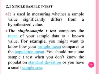 2.1 SINGLE SAMPLE T-TEST
It is used in measuring whether a sample
value significantly differs from a
hypothesized value.
The single-sample t test compares the
mean of your sample data to a known
value. For example, you might want to
know how your sample mean compares to
the population mean. You should run a one
sample t test when you don’t know the
population standard deviation or you have
a small sample size.
10
 