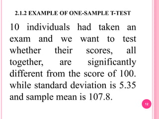 2.1.2 EXAMPLE OF ONE-SAMPLE T-TEST
10 individuals had taken an
exam and we want to test
whether their scores, all
together, are significantly
different from the score of 100.
while standard deviation is 5.35
and sample mean is 107.8.
12
 