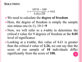 SOLUTION:
𝑡 =
107.8 − 100
5.35/ 10
= 4.61
We need to calculate the degree of freedom
Here, the degree of freedom is simply the sample
size minus one (n-1), 10-1=9
Now, we will refer to a t-table to determine the
critical t value for 9 degrees of freedom at the 0.05
level of significance
Looking at a t-table, this value of 4.61 is greater
than the critical t value of 2.26, we can say that the
score of our sample of 10 individuals differ
significantly from the score of 100. 13
 