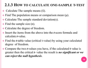 2.1.3 HOW TO CALCULATE ONE-SAMPLE T-TEST
 Calculate The sample means (x̄ ).
 Find The population means or comparison mean (μ).
 Calculate The sample standard deviation(s).
 Find the sample size (n).
 Calculate the degree of freedom.
 Insert the items from the above into the t-score formula and
calculate t-value.
 Find the t-table value (critical t-value) by using your calculated
degree of freedom.
 Compare the two t-values you have, if the calculated t value is
greater then the critical t- value the result is no significant or we
can reject the null hypothesis.
15
 