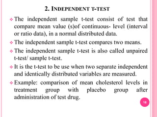2. INDEPENDENT T-TEST
 The independent sample t-test consist of test that
compare mean value (s)of continuous- level (interval
or ratio data), in a normal distributed data.
 The independent sample t-test compares two means.
 The independent sample t-test is also called unpaired
t-test/ sample t-test.
 It is the t-test to be use when two separate independent
and identically distributed variables are measured.
 Example: comparison of mean cholesterol levels in
treatment group with placebo group after
administration of test drug.
16
 
