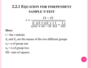 2.2.1 EQUATION FOR INDEPENDENT
SAMPLE T-TEST
𝑡 =
𝑥1 − 𝑥2
𝑠𝑠1 + 𝑠𝑠2
𝑛1 + 𝑛2 − 2
.
1
𝑛1
+
1
𝑛2
Here:
t = the t statistic
𝑥1 and 𝑥2 are the means of the two different groups
n1= n of group one
n2 = n of group two
SS= sum of squares
17
 