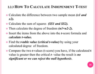 2.2.3 HOW TO CALCULATE INDEPENDENT T-TEST
 Calculate the difference between two sample mean (x1 and
x2).
 Calculate the sum of squares (SS1 and SS2).
 Then calculate the degree of freedom (n1+n2-2).
 Insert the items from the above into the t-score formula and
calculate t-value.
 Find the t-table value (critical t-value) by using your
calculated degree of freedom.
 Compare the two t-values (t-score) you have, if the calculated t
value is greater then the critical t- value the result is no
significant or we can reject the null hypothesis.
22
 