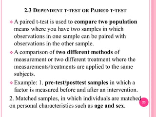2.3 DEPENDENT T-TEST OR PAIRED T-TEST
 A paired t-test is used to compare two population
means where you have two samples in which
observations in one sample can be paired with
observations in the other sample.
 A comparison of two different methods of
measurement or two different treatment where the
measurements/treatments are applied to the same
subjects.
 Example: 1. pre-test/posttest samples in which a
factor is measured before and after an intervention.
2. Matched samples, in which individuals are matched
on personal characteristics such as age and sex.
23
 