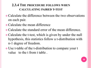 2.3.4 THE PROCEDURE FOLLOWS WHEN
CALCULATING PAIRED T-TEST
 Calculate the difference between the two observations
on each pair.
 Calculate the mean difference
 Calculate the standard error of the mean difference.
 Calculate the t-test, which is given by under the null
hypothesis, this statistics follow a t-distribution with
n-1 degree of freedom.
 Use t-table of the t-distribution to compare your t
value to the t from t table .
29
 