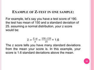 EXAMPLE OF Z-TEST IN ONE SAMPLE:
For example, let’s say you have a test score of 190.
the test has mean of 150 and a standard deviation of
25. assuming a normal distribution, your z score
would be:
Z =
𝑥−𝜇
𝜎
=
190−150
25
= 1.6
The z score tells you have many standard deviations
from the mean your score is. In this example, your
score is 1.6 standard deviations above the mean.
33
 