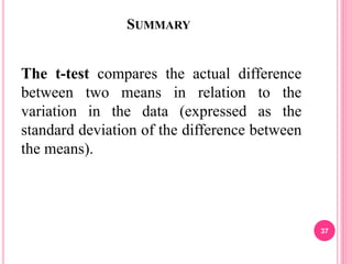 SUMMARY
The t-test compares the actual difference
between two means in relation to the
variation in the data (expressed as the
standard deviation of the difference between
the means).
37
 