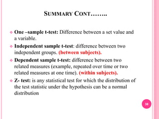 SUMMARY CONT……..
 One –sample t-test: Difference between a set value and
a variable.
 Independent sample t-test: difference between two
independent groups. (between subjects).
 Dependent sample t-test: difference between two
related measures (example, repeated over time or two
related measures at one time). (within subjects).
 Z- test: is any statistical test for which the distribution of
the test statistic under the hypothesis can be a normal
distribution
38
 