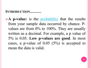 INTRODUCTION………
A p-value: is the probability that the results
from your sample data occurred by chance. P-
values are from 0% to 100%. They are usually
written as a decimal. For example, a p value of
5% is 0.05. Low p-values are good. In most
cases, a p-value of 0.05 (5%) is accepted to
mean the data is valid.
6
 