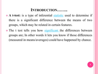 INTRODUCTION……..
 A t-test: is a type of inferential statistic used to determine if
there is a significant difference between the means of two
groups, which may be related in certain features.
 The t test tells you how significant the differences between
groups are; In other words it lets you know if those differences
(measured in means/averages) could have happened by chance.
7
 
