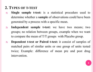 2. TYPES OF T-TEST
1) Single sample t-test: is a statistical procedure used to
determine whether a sample of observations could have been
generated by a process with a specific mean.
2) Independent sample t-test: we have two means; two
groups; no relation between groups, example when we want
to compare the mean of T/T groups with Placebo group.
3) Dependent t-test or Paired t-test: it consist of samples of
matched pairs of similar units or one group of units tested
twice; Example: difference of mean pre and post drug
intervention.
9
 