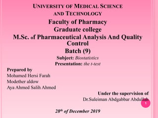 UNIVERSITY OF MEDICAL SCIENCE
AND TECHNOLOGY
Faculty of Pharmacy
Graduate college
M.Sc. of Pharmaceutical Analysis And Quality
Control
Batch (9)
Subject: Biostatistics
Presentation: the t-test
Prepared by
Mohamed Hersi Farah
Modether aldow
Aya Ahmed Salih Ahmed
Under the supervision of
Dr.Suleiman Abdgabbar Abdullah
28th of December 2019
1
 