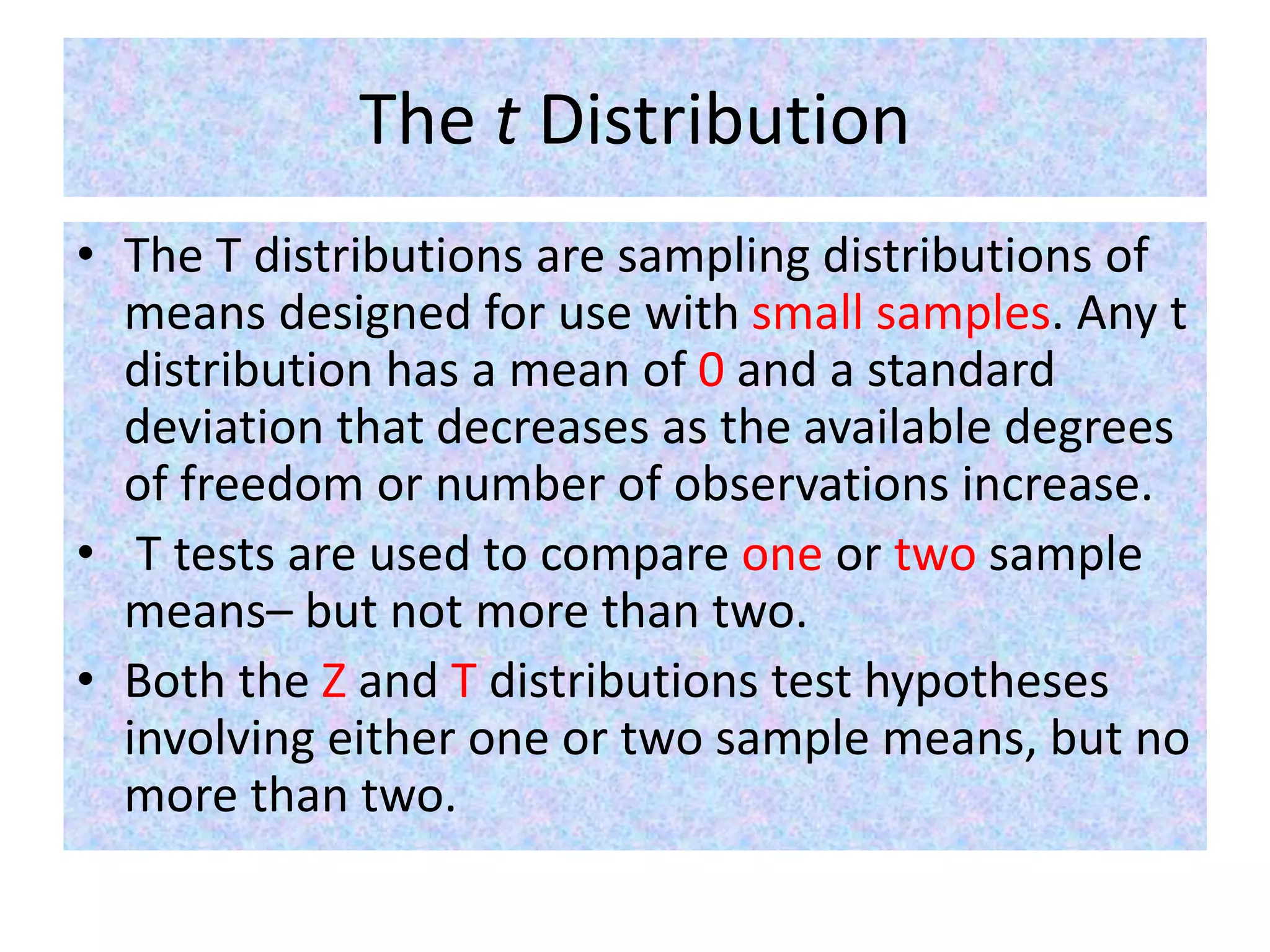 The t Distribution
• The T distributions are sampling distributions of
means designed for use with small samples. Any t
distribution has a mean of 0 and a standard
deviation that decreases as the available degrees
of freedom or number of observations increase.
• T tests are used to compare one or two sample
means– but not more than two.
• Both the Z and T distributions test hypotheses
involving either one or two sample means, but no
more than two.
 