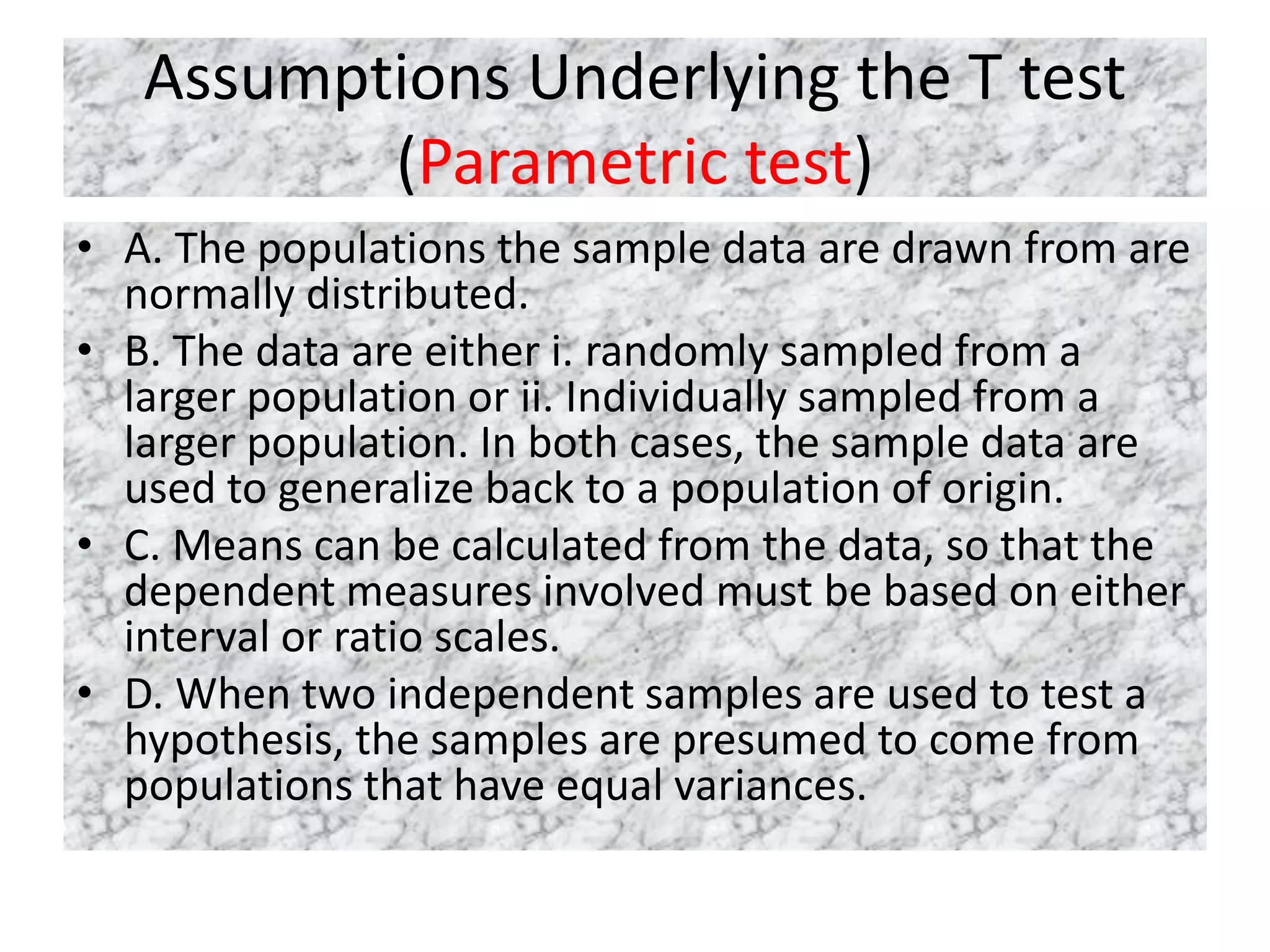 Assumptions Underlying the T test
(Parametric test)
• A. The populations the sample data are drawn from are
normally distributed.
• B. The data are either i. randomly sampled from a
larger population or ii. Individually sampled from a
larger population. In both cases, the sample data are
used to generalize back to a population of origin.
• C. Means can be calculated from the data, so that the
dependent measures involved must be based on either
interval or ratio scales.
• D. When two independent samples are used to test a
hypothesis, the samples are presumed to come from
populations that have equal variances.
 