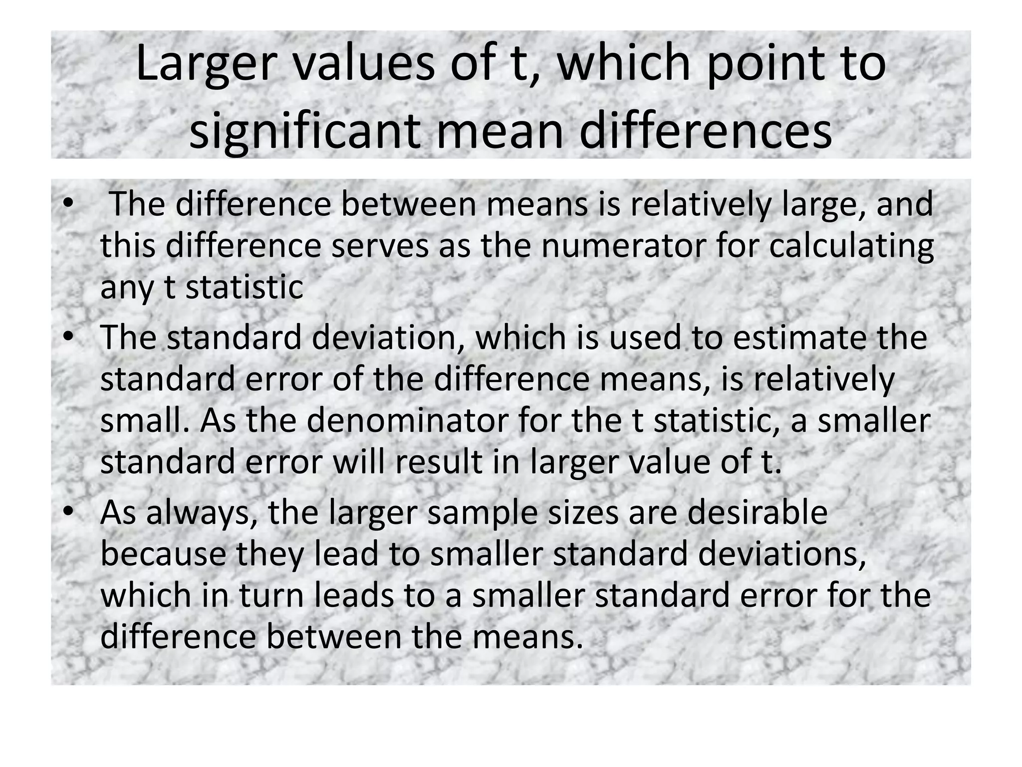 Larger values of t, which point to
significant mean differences
• The difference between means is relatively large, and
this difference serves as the numerator for calculating
any t statistic
• The standard deviation, which is used to estimate the
standard error of the difference means, is relatively
small. As the denominator for the t statistic, a smaller
standard error will result in larger value of t.
• As always, the larger sample sizes are desirable
because they lead to smaller standard deviations,
which in turn leads to a smaller standard error for the
difference between the means.
 