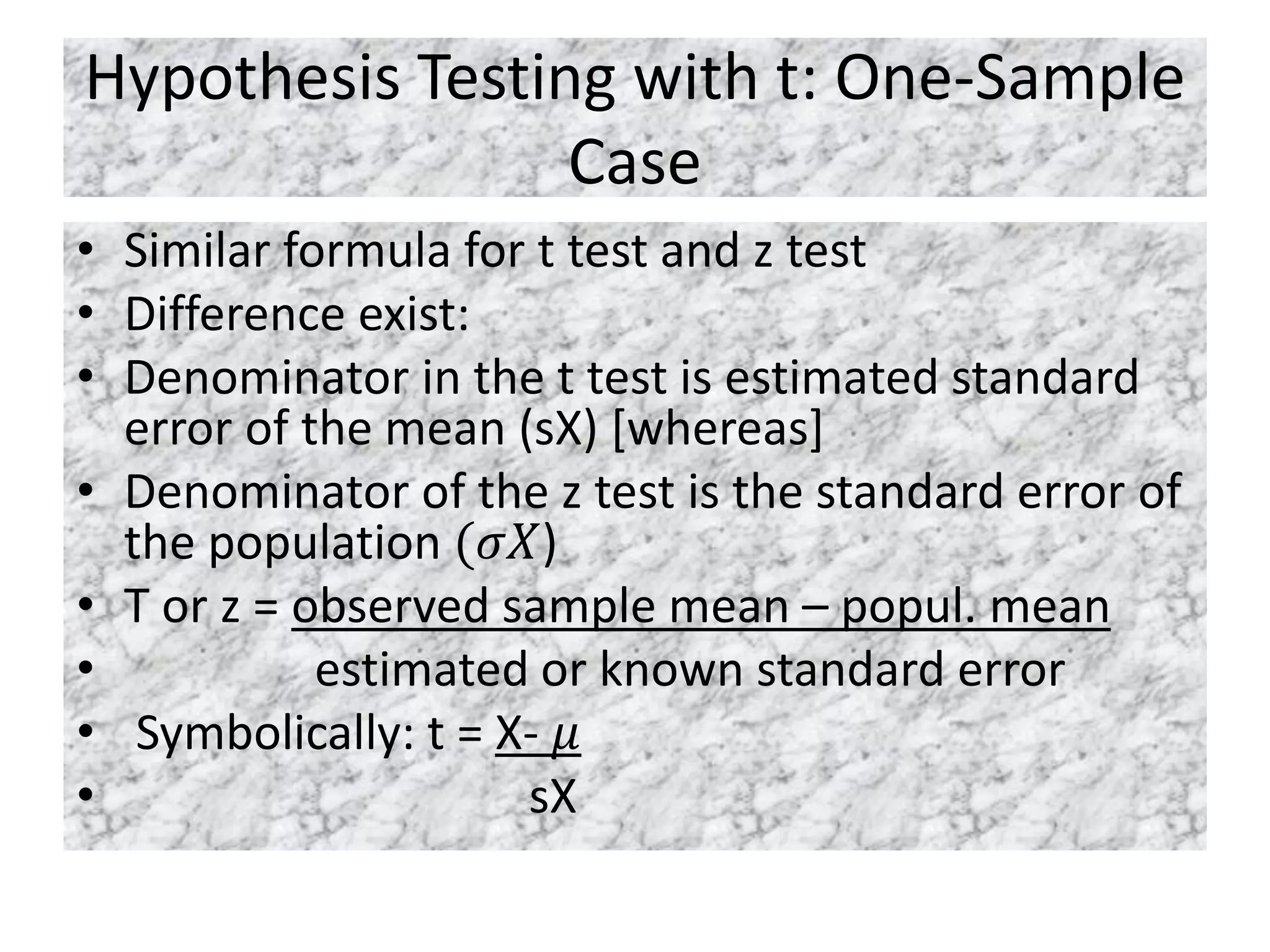 Hypothesis Testing with t: One-Sample
Case
• Similar formula for t test and z test
• Difference exist:
• Denominator in the t test is estimated standard
error of the mean (sX) [whereas]
• Denominator of the z test is the standard error of
the population (𝜎𝑋)
• T or z = observed sample mean – popul. mean
• estimated or known standard error
• Symbolically: t = X- 𝜇
• sX
 