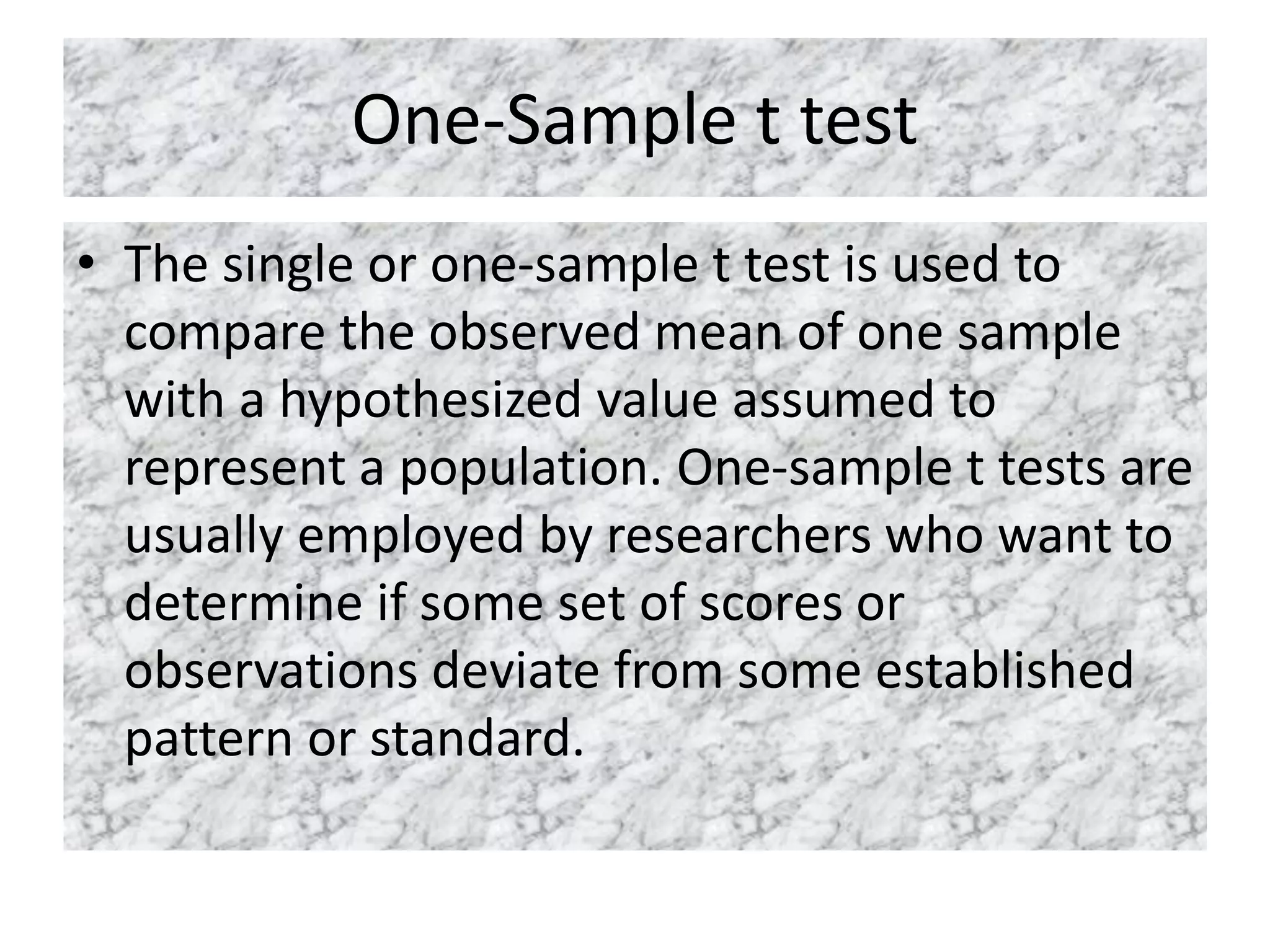 One-Sample t test
• The single or one-sample t test is used to
compare the observed mean of one sample
with a hypothesized value assumed to
represent a population. One-sample t tests are
usually employed by researchers who want to
determine if some set of scores or
observations deviate from some established
pattern or standard.
 