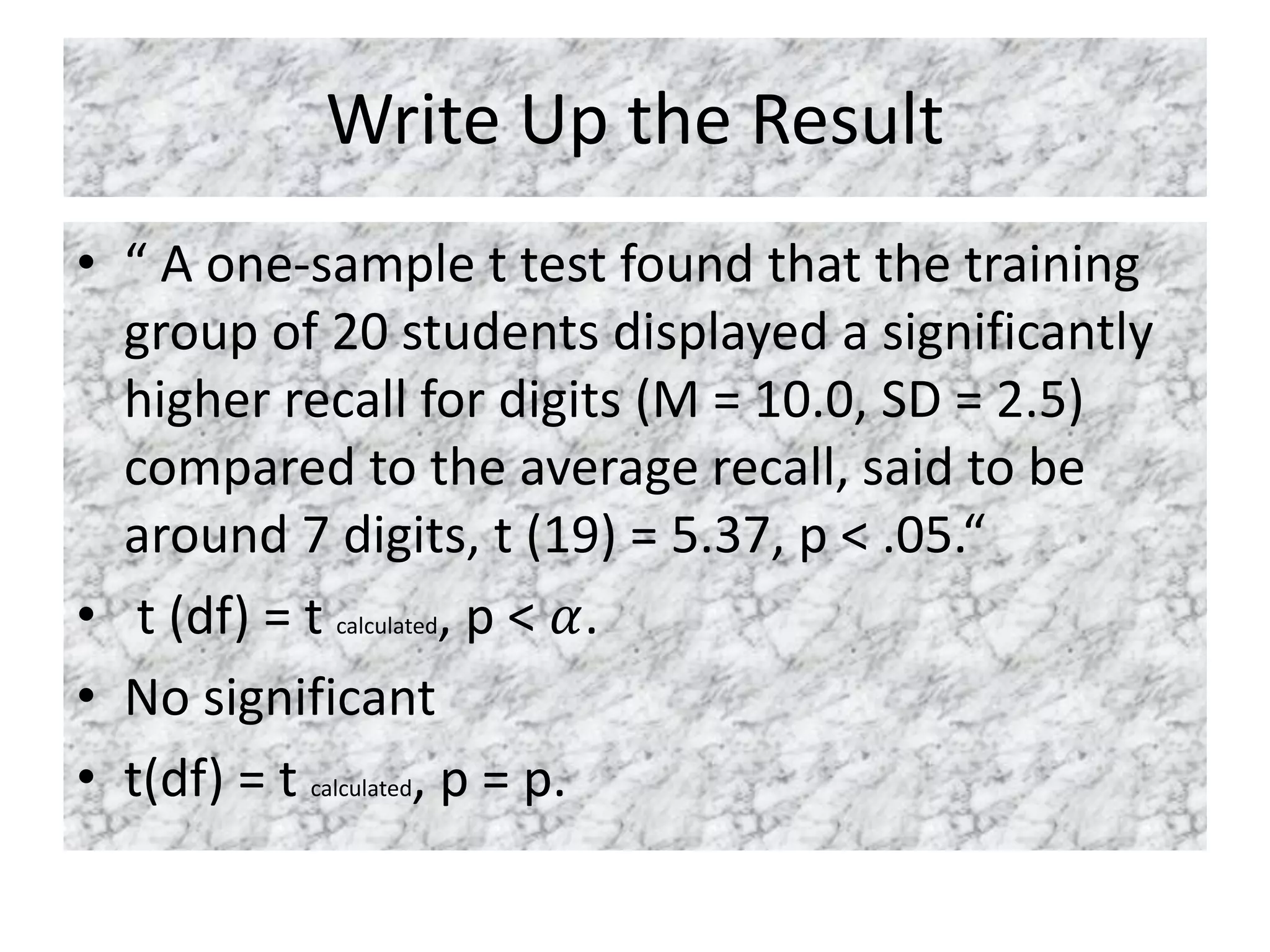 Write Up the Result
• “ A one-sample t test found that the training
group of 20 students displayed a significantly
higher recall for digits (M = 10.0, SD = 2.5)
compared to the average recall, said to be
around 7 digits, t (19) = 5.37, p < .05.“
• t (df) = t calculated, p < 𝛼.
• No significant
• t(df) = t calculated, p = p.
 