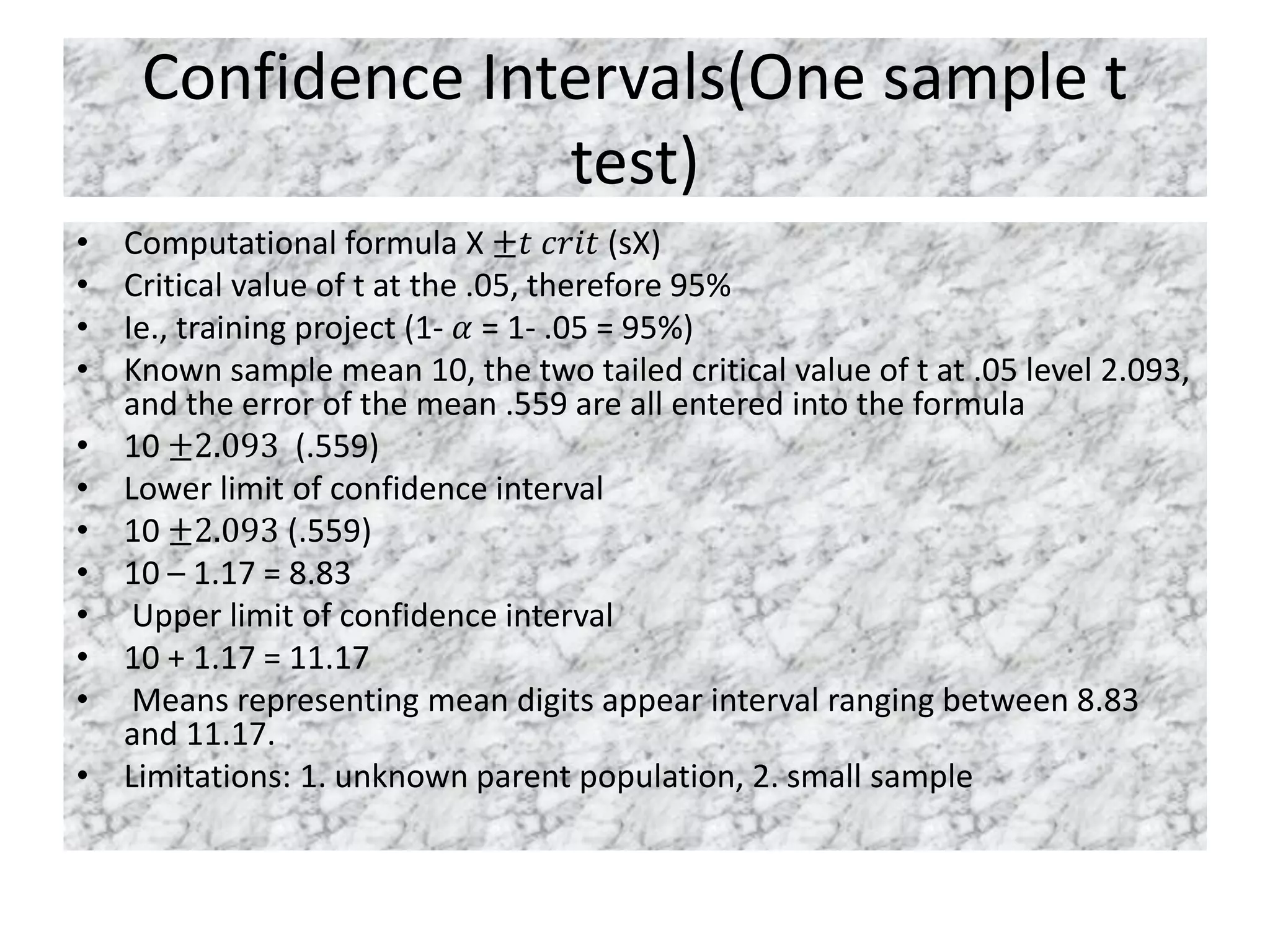 Confidence Intervals(One sample t
test)
• Computational formula X ±𝑡 𝑐𝑟𝑖𝑡 (sX)
• Critical value of t at the .05, therefore 95%
• Ie., training project (1- 𝛼 = 1- .05 = 95%)
• Known sample mean 10, the two tailed critical value of t at .05 level 2.093,
and the error of the mean .559 are all entered into the formula
• 10 ±2.093 (.559)
• Lower limit of confidence interval
• 10 ±2.093 (.559)
• 10 – 1.17 = 8.83
• Upper limit of confidence interval
• 10 + 1.17 = 11.17
• Means representing mean digits appear interval ranging between 8.83
and 11.17.
• Limitations: 1. unknown parent population, 2. small sample
 