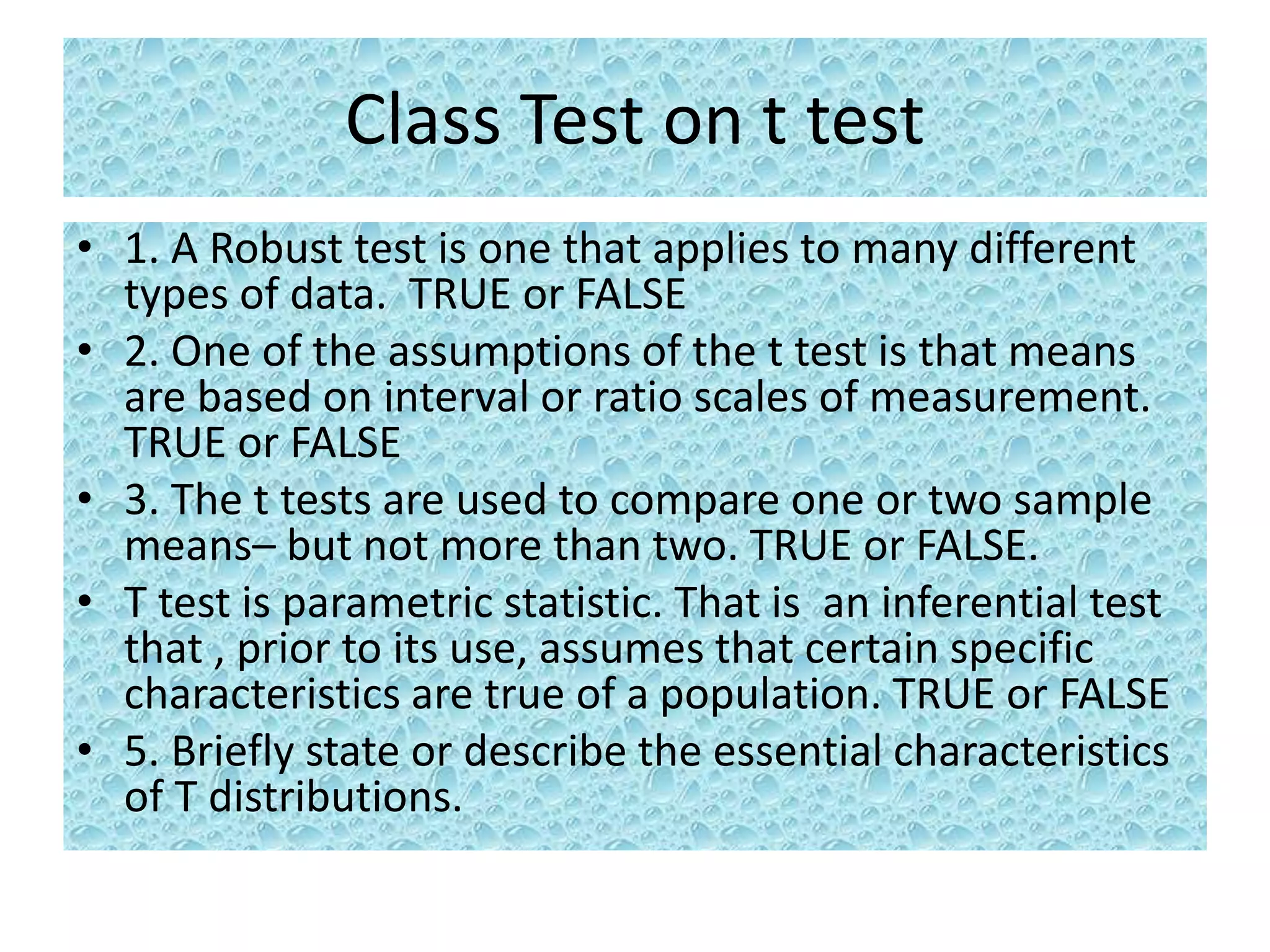 Class Test on t test
• 1. A Robust test is one that applies to many different
types of data. TRUE or FALSE
• 2. One of the assumptions of the t test is that means
are based on interval or ratio scales of measurement.
TRUE or FALSE
• 3. The t tests are used to compare one or two sample
means– but not more than two. TRUE or FALSE.
• T test is parametric statistic. That is an inferential test
that , prior to its use, assumes that certain specific
characteristics are true of a population. TRUE or FALSE
• 5. Briefly state or describe the essential characteristics
of T distributions.
 