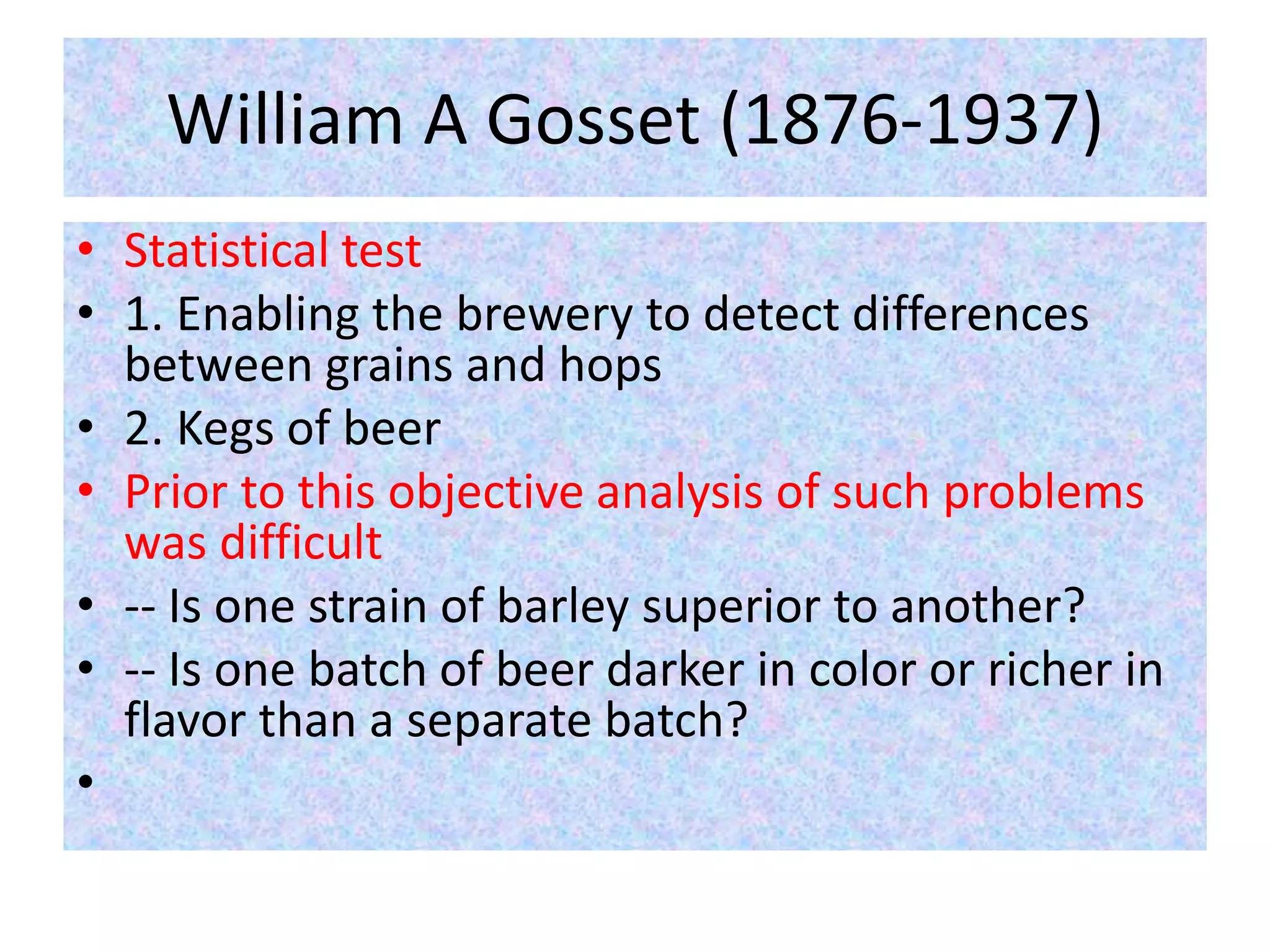 William A Gosset (1876-1937)
• Statistical test
• 1. Enabling the brewery to detect differences
between grains and hops
• 2. Kegs of beer
• Prior to this objective analysis of such problems
was difficult
• -- Is one strain of barley superior to another?
• -- Is one batch of beer darker in color or richer in
flavor than a separate batch?
•
 