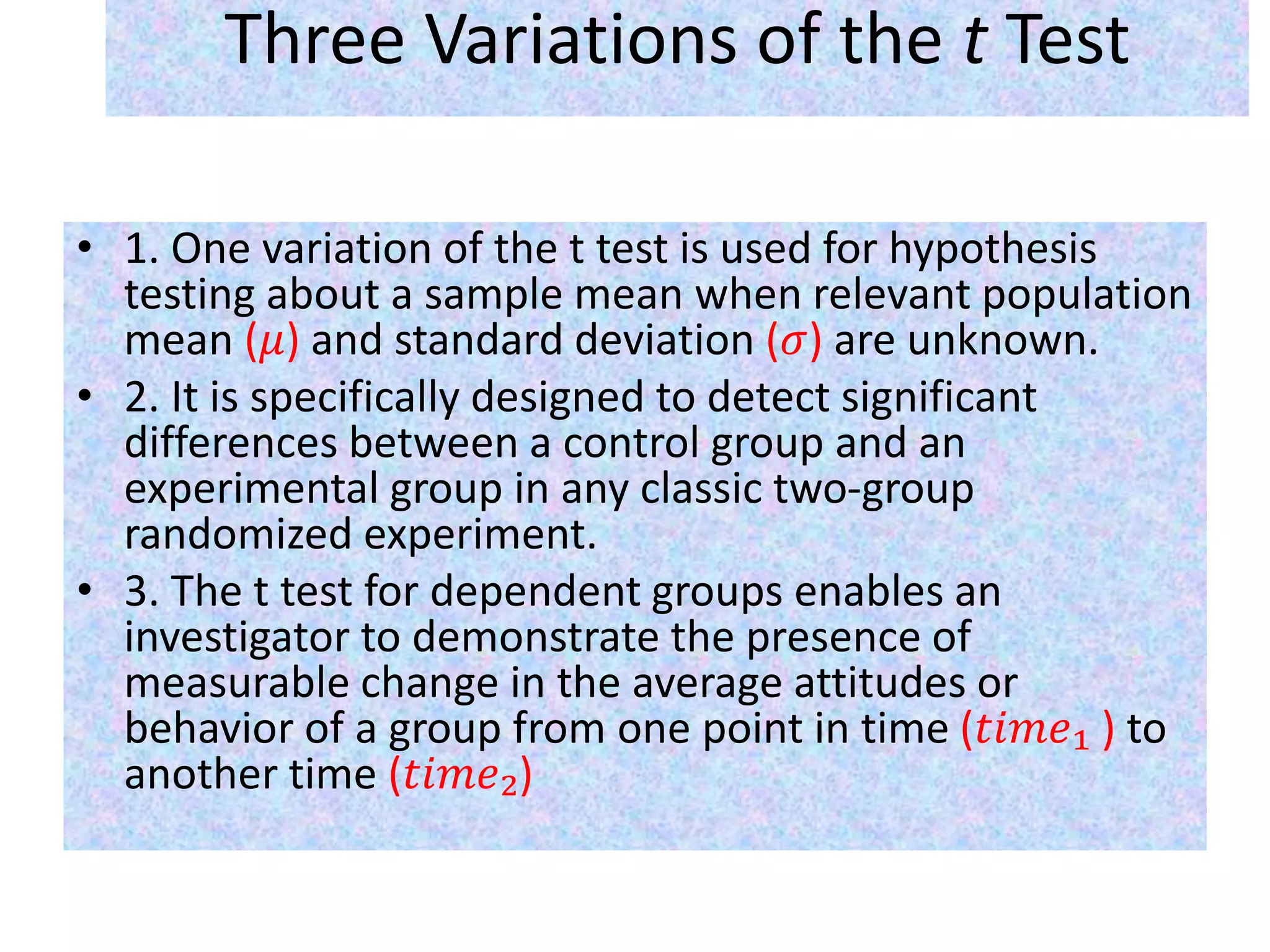 Three Variations of the t Test
• 1. One variation of the t test is used for hypothesis
testing about a sample mean when relevant population
mean (𝜇) and standard deviation (𝜎) are unknown.
• 2. It is specifically designed to detect significant
differences between a control group and an
experimental group in any classic two-group
randomized experiment.
• 3. The t test for dependent groups enables an
investigator to demonstrate the presence of
measurable change in the average attitudes or
behavior of a group from one point in time (𝑡𝑖𝑚𝑒₁ ) to
another time (𝑡𝑖𝑚𝑒₂)
 