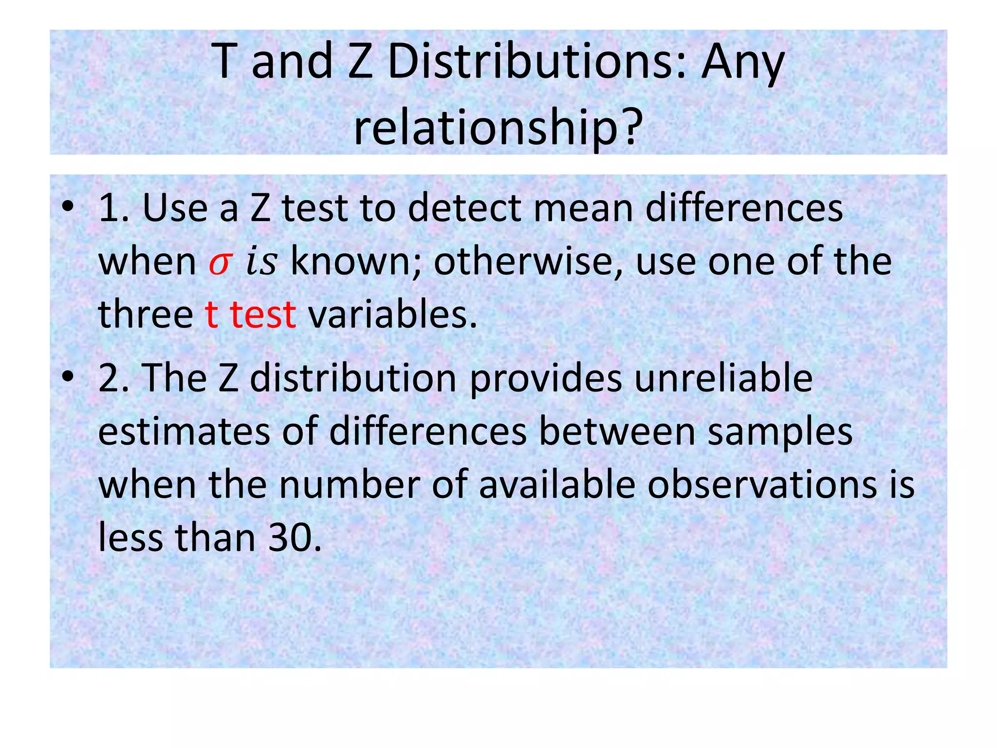T and Z Distributions: Any
relationship?
• 1. Use a Z test to detect mean differences
when 𝜎 𝑖𝑠 known; otherwise, use one of the
three t test variables.
• 2. The Z distribution provides unreliable
estimates of differences between samples
when the number of available observations is
less than 30.
 