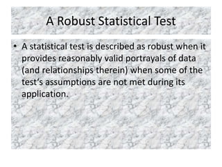 A Robust Statistical Test
• A statistical test is described as robust when it
provides reasonably valid portrayals of data
(and relationships therein) when some of the
test‘s assumptions are not met during its
application.
 