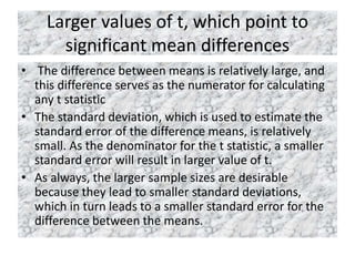 Larger values of t, which point to
significant mean differences
• The difference between means is relatively large, and
this difference serves as the numerator for calculating
any t statistic
• The standard deviation, which is used to estimate the
standard error of the difference means, is relatively
small. As the denominator for the t statistic, a smaller
standard error will result in larger value of t.
• As always, the larger sample sizes are desirable
because they lead to smaller standard deviations,
which in turn leads to a smaller standard error for the
difference between the means.
 