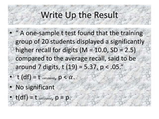 Write Up the Result
• “ A one-sample t test found that the training
group of 20 students displayed a significantly
higher recall for digits (M = 10.0, SD = 2.5)
compared to the average recall, said to be
around 7 digits, t (19) = 5.37, p < .05.“
• t (df) = t calculated, p < 𝛼.
• No significant
• t(df) = t calculated, p = p.
 