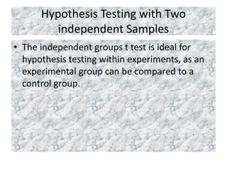 Hypothesis Testing with Two
independent Samples
• The independent groups t test is ideal for
hypothesis testing within experiments, as an
experimental group can be compared to a
control group.
 