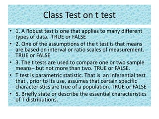 Class Test on t test
• 1. A Robust test is one that applies to many different
types of data. TRUE or FALSE
• 2. One of the assumptions of the t test is that means
are based on interval or ratio scales of measurement.
TRUE or FALSE
• 3. The t tests are used to compare one or two sample
means– but not more than two. TRUE or FALSE.
• T test is parametric statistic. That is an inferential test
that , prior to its use, assumes that certain specific
characteristics are true of a population. TRUE or FALSE
• 5. Briefly state or describe the essential characteristics
of T distributions.
 