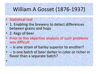 William A Gosset (1876-1937)
• Statistical test
• 1. Enabling the brewery to detect differences
between grains and hops
• 2. Kegs of beer
• Prior to this objective analysis of such problems
was difficult
• -- Is one strain of barley superior to another?
• -- Is one batch of beer darker in color or richer in
flavor than a separate batch?
•
 
