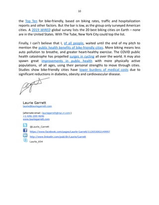 10
the Top Ten for bike-friendly, based on biking rates, traffic and hospitalization
reports and other factors. But the bar is low, as the group only surveyed American
cities. A 2019 WIRED global survey lists the 20 best biking cities on Earth – none
are in the United States. With The Tube, New York City could top the list.
Finally, I can’t believe that I, of all people, waited until the end of my pitch to
mention the public health benefits of bike-friendly cities. More biking means less
auto pollution to breathe, and greater heart-healthy exercise. The COVID public
health catastrophe has propelled surges in cycling all over the world. It may also
spawn great improvements in public health with more physically active
populations, of all ages, using their personal strengths to move through cities.
Studies show bike-friendly cities have lower burdens of medical costs due to
significant reductions in diabetes, obesity and cardiovascular disease.
 