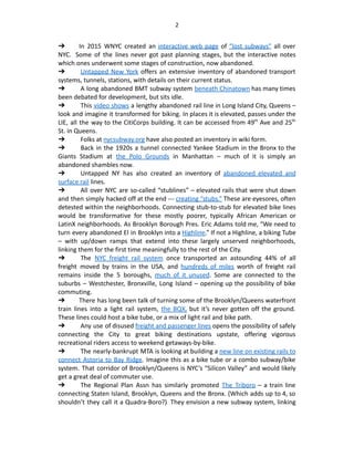 2
➔ In 2015 WNYC created an interactive web page of “lost subways” all over
NYC.  Some of the lines never got past planning stages, but the interactive notes
which ones underwent some stages of construction, now abandoned.
➔  Untapped New York offers an extensive inventory of abandoned transport
systems, tunnels, stations, with details on their current status.
➔  A long abandoned BMT subway system beneath Chinatown has many times
been debated for development, but sits idle.
➔  This video shows a lengthy abandoned rail line in Long Island City, Queens –
look and imagine it transformed for biking. In places it is elevated, passes under the
LIE, all the way to the CitiCorps building. It can be accessed from 49th
Ave and 25th
St. in Queens.
➔  Folks at nycsubway.org have also posted an inventory in wiki form.
➔  Back in the 1920s a tunnel connected Yankee Stadium in the Bronx to the
Giants Stadium at the Polo Grounds in Manhattan – much of it is simply an
abandoned shambles now.
➔  Untapped NY has also created an inventory of abandoned elevated and
surface rail lines.
➔  All over NYC are so-called “stublines” – elevated rails that were shut down
and then simply hacked off at the end --- creating “stubs.” These are eyesores, often
detested within the neighborhoods. Connecting stub-to-stub for elevated bike lines
would be transformative for these mostly poorer, typically African American or
LatinX neighborhoods. As Brooklyn Borough Pres. Eric Adams told me, “We need to
turn every abandoned El in Brooklyn into a Highline.” If not a Highline, a biking Tube
– with up/down ramps that extend into these largely unserved neighborhoods,
linking them for the first time meaningfully to the rest of the City.
➔  The NYC freight rail system once transported an astounding 44% of all
freight moved by trains in the USA, and hundreds of miles worth of freight rail
remains inside the 5 boroughs, much of it unused. Some are connected to the
suburbs – Westchester, Bronxville, Long Island – opening up the possibility of bike
commuting.
➔ There has long been talk of turning some of the Brooklyn/Queens waterfront
train lines into a light rail system, the BQX, but it’s never gotten off the ground.
These lines could host a bike tube, or a mix of light rail and bike path.
➔  Any use of disused freight and passenger lines opens the possibility of safely
connecting the City to great biking destinations upstate, offering vigorous
recreational riders access to weekend getaways-by-bike.
➔  The nearly-bankrupt MTA is looking at building a new line on existing rails to
connect Astoria to Bay Ridge. Imagine this as a bike tube or a combo subway/bike
system. That corridor of Brooklyn/Queens is NYC’s “Silicon Valley” and would likely
get a great deal of commuter use.
➔  The Regional Plan Assn has similarly promoted The Triboro – a train line
connecting Staten Island, Brooklyn, Queens and the Bronx. (Which adds up to 4, so
shouldn’t they call it a Quadra-Boro?)  They envision a new subway system, linking
 
