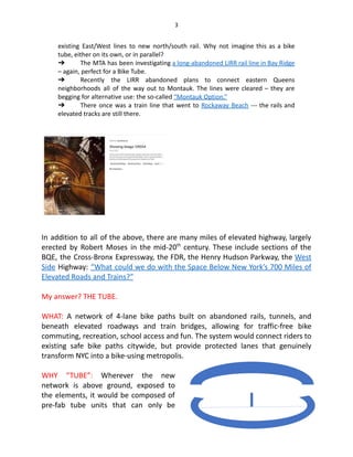 3
existing East/West lines to new north/south rail. Why not imagine this as a bike
tube, either on its own, or in parallel?
➔  The MTA has been investigating a long-abandoned LIRR rail line in Bay Ridge
– again, perfect for a Bike Tube.
➔  Recently the LIRR abandoned plans to connect eastern Queens
neighborhoods all of the way out to Montauk. The lines were cleared – they are
begging for alternative use: the so-called “Montauk Option.”
➔  There once was a train line that went to Rockaway Beach --- the rails and
elevated tracks are still there.
In addition to all of the above, there are many miles of elevated highway, largely
erected by Robert Moses in the mid-20th
century. These include sections of the
BQE, the Cross-Bronx Expressway, the FDR, the Henry Hudson Parkway, the West
Side Highway: “What could we do with the Space Below New York’s 700 Miles of
Elevated Roads and Trains?”
My answer? THE TUBE.
WHAT: A network of 4-lane bike paths built on abandoned rails, tunnels, and
beneath elevated roadways and train bridges, allowing for traffic-free bike
commuting, recreation, school access and fun. The system would connect riders to
existing safe bike paths citywide, but provide protected lanes that genuinely
transform NYC into a bike-using metropolis.
WHY “TUBE”: Wherever the new
network is above ground, exposed to
the elements, it would be composed of
pre-fab tube units that can only be
 