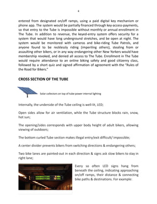 4
entered from designated on/off ramps, using a paid digital key mechanism or
phone app. The system would be partially financed through key-access-payments,
so that entry to the Tube is impossible without monthly or annual enrollment in
The Tube. In addition to revenue, the keyed-entry system offers security for a
system that would have long underground stretches, and be open at night. The
system would be monitored with cameras and bike-riding Tube Patrols, and
anyone found to be recklessly riding (imperiling others), stealing from or
assaulting other bikers, or in any way endangering other New Yorkers would have
membership revoked, and denied all access to The Tube. Enrollment in The Tube
would require attendance to an online biking safety and good citizenry class,
followed by a short quiz and signed affirmation of agreement with the “Rules of
the Road for Bikers.”
CROSS SECTION OF THE TUBE
Solar collectors on top of tube power internal lighting
Internally, the underside of the Tube ceiling is well-lit, LED;
Open sides allow for air ventilation, while the Tube structure blocks rain, snow,
hot sun;
The opening/sides corresponds with upper body height of adult bikers, allowing
viewing of outdoors;
The bottom curled Tube section makes illegal entry/exit difficult/ impossible;
A center divider prevents bikers from switching directions & endangering others;
Two bike lanes are painted-out in each direction & signs ask slow bikers to stay in
right lane;
Every so often LED signs hang from
beneath the ceiling, indicating approaching
on/off ramps, their distance & connecting
bike paths & destinations. For example:
 