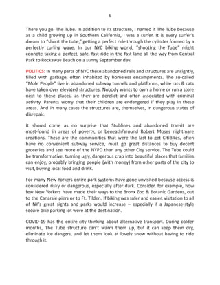 6
There you go. The Tube. In addition to its structure, I named it The Tube because
as a child growing up in Southern California, I was a surfer. It is every surfer’s
dream to “shoot the tube,” getting a perfect ride through the cylinder formed by a
perfectly curling wave. In our NYC biking world, “shooting the Tube” might
connote taking a perfect, safe, fast ride in the fast lane all the way from Central
Park to Rockaway Beach on a sunny September day.
POLITICS: In many parts of NYC these abandoned rails and structures are unsightly,
filled with garbage, often inhabited by homeless encampments. The so-called
“Mole People” live in abandoned subway tunnels and platforms, while rats & cats
have taken over elevated structures. Nobody wants to own a home or run a store
next to these places, as they are derelict and often associated with criminal
activity. Parents worry that their children are endangered if they play in these
areas. And in many cases the structures are, themselves, in dangerous states of
disrepair.
It should come as no surprise that Stublines and abandoned transit are
most-found in areas of poverty, or beneath/around Robert Moses nightmare
creations. These are the communities that were the last to get CitiBikes, often
have no convenient subway service, must go great distances to buy decent
groceries and see more of the NYPD than any other City service. The Tube could
be transformative, turning ugly, dangerous crap into beautiful places that families
can enjoy, probably bringing people (with money) from other parts of the city to
visit, buying local food and drink.
For many New Yorkers entire park systems have gone unvisited because access is
considered risky or dangerous, especially after dark. Consider, for example, how
few New Yorkers have made their ways to the Bronx Zoo & Botanic Gardens, out
to the Canarsie piers or to Ft. Tilden. If biking was safer and easier, visitation to all
of NY’s great sights and parks would increase – especially if a Japanese-style
secure bike parking lot were at the destination.
COVID-19 has the entire city thinking about alternative transport. During colder
months, The Tube structure can’t warm them up, but it can keep them dry,
eliminate ice dangers, and let them look at lovely snow without having to ride
through it.
 