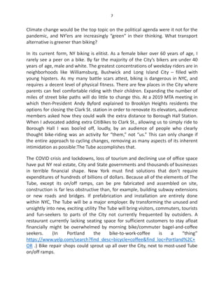 7
Climate change would be the top topic on the political agenda were it not for the
pandemic, and NY’ers are increasingly “green” in their thinking. What transport
alternative is greener than biking?
In its current form, NY biking is elitist. As a female biker over 60 years of age, I
rarely see a peer on a bike. By far the majority of the City’s bikers are under 40
years of age, male and white. The greatest concentrations of weekday riders are in
neighborhoods like Williamsburg, Bushwick and Long Island City – filled with
young hipsters. As my many battle scars attest, biking is dangerous in NYC, and
requires a decent level of physical fitness. There are few places in the City where
parents can feel comfortable riding with their children. Expanding the number of
miles of street bike paths will do little to change this. At a 2019 MTA meeting in
which then-President Andy Byford explained to Brooklyn Heights residents the
options for closing the Clark St. station in order to renovate its elevators, audience
members asked how they could walk the extra distance to Borough Hall Station.
When I advocated adding extra CitiBikes to Clark St., allowing us to simply ride to
Borough Hall I was boo’ed off, loudly, by an audience of people who clearly
thought bike-riding was an activity for “them,” not “us.” This can only change if
the entire approach to cycling changes, removing as many aspects of its inherent
intimidation as possible:The Tube accomplishes that.
The COVID crisis and lockdowns, loss of tourism and declining use of office space
have put NY real estate, City and State governments and thousands of businesses
in terrible financial shape. New York must find solutions that don’t require
expenditures of hundreds of billions of dollars. Because all of the elements of The
Tube, except its on/off ramps, can be pre fabricated and assembled on site,
construction is far less obstructive than, for example, building subway extensions
or new roads and bridges. If prefabrication and installation are entirely done
within NYC, The Tube will be a major employer. By transforming the unused and
unsightly into new, exciting utility The Tube will bring visitors, commuters, tourists
and fun-seekers to parts of the City not currently frequented by outsiders. A
restaurant currently lacking seating space for sufficient customers to stay afloat
financially might be overwhelmed by morning bike/commuter bagel-and-coffee
seekers. (In Portland the bike-to-work-coffee is a “thing”
https://www.yelp.com/search?find_desc=bicycle+coffee&find_loc=Portland%2C+
OR .) Bike repair shops could sprout up all over the City, next to most-used Tube
on/off ramps.
 